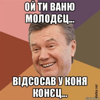 ой ти ваню молодєц... відсосав у коня конєц...