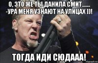 о, это же ты данила смит....... -ура меня узнают на улицах ))! тогда иди сюдааа!