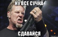 ну все сучка сдавайся