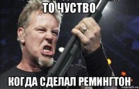 то чуство когда сделал ремингтон