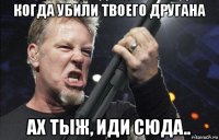 когда убили твоего другана ах тыж, иди сюда..