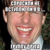 спросили не вступлю ли я в .... группу друга