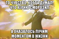 то чувство, когда думал, что херню сморозил а оказалось лучим моментом в жизни