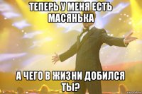 теперь у меня есть масянька а чего в жизни добился ты?