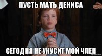 пусть мать дениса сегодня не укусит мой член