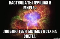 настюша,ты лучшая в мире!-,- люблю тебя больше всех на свете!:*