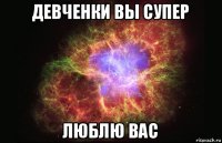 девченки вы супер люблю вас