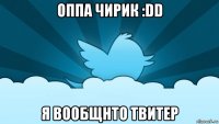 оппа чирик :dd я вообщнто твитер