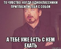 то чувство, когда одноклассники пригласили тебя с собой а тебе уже есть с кем ехать