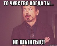 то чувство когда ты... не шынгыс!