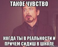 такое чувство когда ты в реальности и причем сидиш в школе