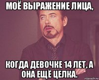 моё выражение лица, когда девочке 14 лет, а она ещё целка.