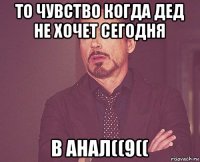 то чувство когда дед не хочет сегодня в анал((9((