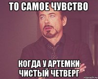 то самое чувство когда у артемки чистый четверг