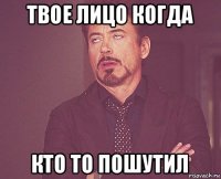 твое лицо когда кто то пошутил