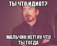 ты что идиот? мальчик:нет! ну что ты тогда