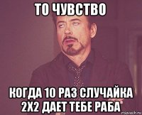 то чувство когда 10 раз случайка 2х2 дает тебе раба