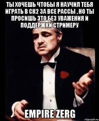 ты хочешь чтобы я научил тебя играть в ск2 за все рассы , но ты просишь это без уважения и поддержки стримеру empire zerg