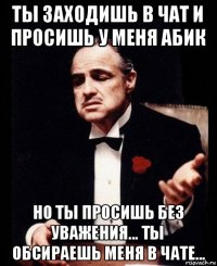 ты заходишь в чат и просишь у меня абик но ты просишь без уважения... ты обсираешь меня в чате...