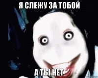 я слежу за тобой а ты нет