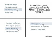 ТЫ ДЕГЕНЕРАТ, ЧМО, ОБОССАНОЕ ЖИВОТНАЕ КАТАРОЕ НЕ ОТДАЛА 1000 РАБЛЕЙ!!!