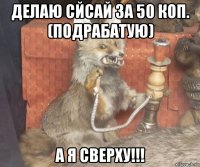 делаю сйсай за 50 коп. (подрабатую) а я сверху!!!