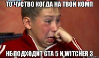 то чуство когда на твой комп не подходит gta 5 и witcher 3