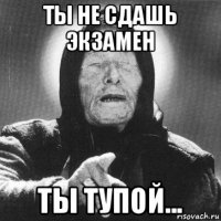 ты не сдашь экзамен ты тупой...