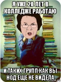 я уже 20 лет в колледже работаю и таких групп как вы нод еще не видела