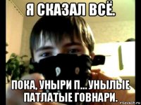 я сказал всё. пока, уныри п… унылые патлатые говнари.