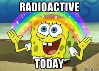 radioactive today