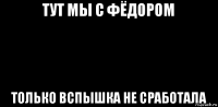 тут мы с фёдором только вспышка не сработала