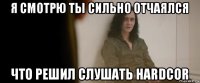 я смотрю ты сильно отчаялся что решил слушать hardcor