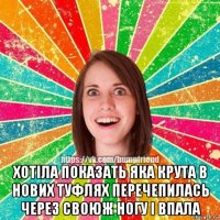  хотіла показать яка крута в нових туфлях перечепилась через своюж ногу і впала