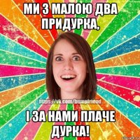 ми з малою два придурка, і за нами плаче дурка!