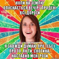 коли на землю опускається вечір і продені всі дороги я завжди думаю про тебе і про то, як ти, скотина, наставив мені роги