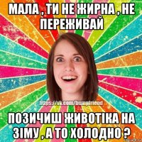 мала , ти не жирна , не переживай позичиш животіка на зіму , а то холодно ?