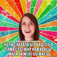  коли сказала шо на дієті а сама собі жир наживаєш, мала ти мене обіжаєш