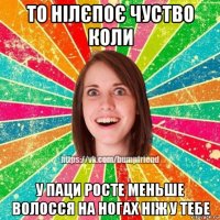 то нілєпоє чуство коли у паци росте меньше волосся на ногах ніж у тебе