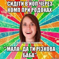 сидіти в йоп через комп при родоках " мала , да ти різкова баба"