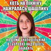 хоть на пікніку нажралась шашлику но дома з холодільніка всьоровно надо шось захавать