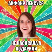 айфон? лексус? не насосала а подарили