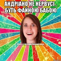 андріано не нервусі . буть файною бабою 