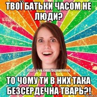 твої батьки часом не люди? то чому ти в них така безсердечна тварь?!