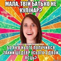 мала, твій батько не кулінар? бо як в нього получився такий шедевр усього з двой яєць?