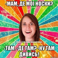 -мам, де моi носки? -там. -де там? -ну там дивись!