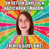 ой летіли дикі гуси налісняки з маком.. тягніть білет вже!