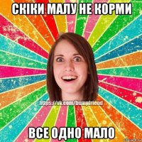 скіки малу не корми все одно мало