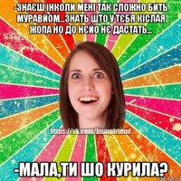 -знаєш інколи мені так сложно бить муравйом...знать што у тєбя кіслая жопа но до нєйо нє дастать... -мала,ти шо курила?