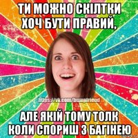 ти можно скілтки хоч бути правий, але якій тому толк коли спориш з багінею